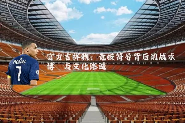 官方吉祥物:竞技符号背后的战术博弈与文化渗透